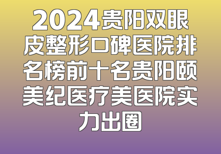2024贵阳双眼皮整形口碑医院排名榜前十名贵阳颐美纪医疗美医院实力出圈