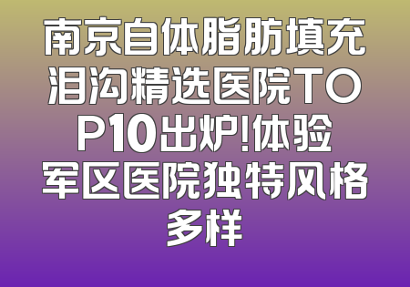 南京自体脂肪填充泪沟精选医院TOP10出炉！体验军区医院独特风格多样