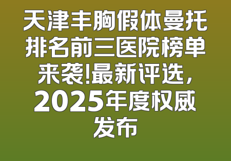 天津丰胸假体曼托排名前三医院榜单来袭！最新评选，2025年度权威发布