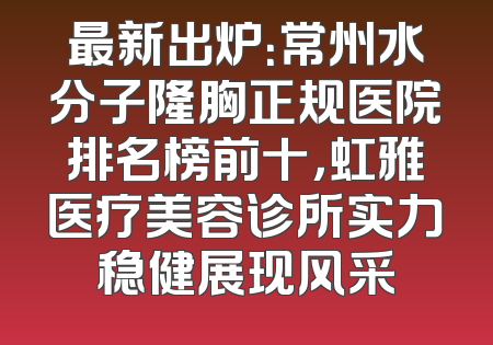 最新出炉：常州水分子隆胸正规医院排名榜前十，虹雅医疗美容诊所实力稳健展现风采