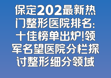 保定202最新热门整形医院排名：十佳榜单出炉！领军名望医院分栏探讨整形细分领域