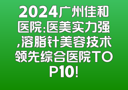 2024广州佳和医院：医美实力强，溶脂针美容技术领先综合医院TOP10！