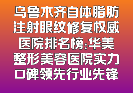 乌鲁木齐自体脂肪注射眼纹修复权威医院排名榜：华美整形美容医院实力口碑领先行业先锋