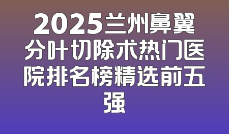 2025兰州鼻翼分叶切除术热门医院排名榜精选前五强