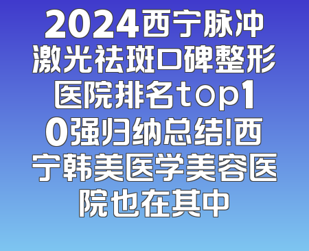 2024西宁脉冲激光祛斑口碑整形医院排名top10强归纳总结！西宁韩美医学美容医院也在其中