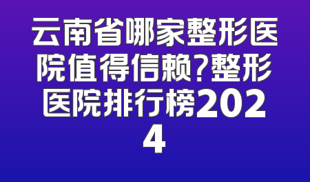 云南省哪家整形医院值得信赖？整形医院排行榜2024