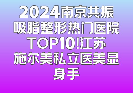 2024南京共振吸脂整形热门医院TOP10！江苏施尔美私立医美显身手