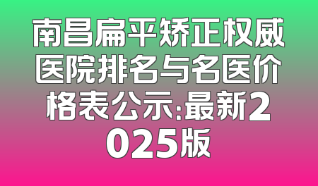 南昌扁平矫正权威医院排名与名医价格表公示：最新2025版