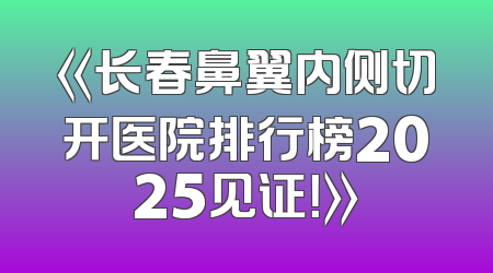 《长春鼻翼内侧切开医院排行榜2025见证！》