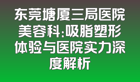 东莞塘厦三局医院美容科：吸脂塑形体验与医院实力深度解析