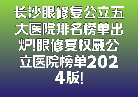长沙眼修复公立五大医院排名榜单出炉！眼修复权威公立医院榜单2024版！