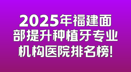 2025年福建面部提升种植牙专业机构医院排名榜！