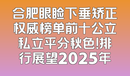 合肥眼睑下垂矫正权威榜单前十公立私立平分秋色！排行展望2025年
