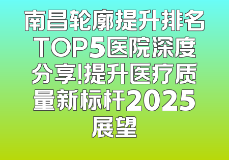 南昌轮廓提升排名TOP5医院深度分享！提升医疗质量新标杆2025展望