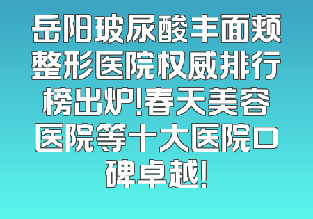 岳阳玻尿酸丰面颊整形医院权威排行榜出炉！春天美容医院等十大医院口碑卓越！