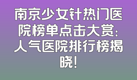南京少女针热门医院榜单点击大赏：人气医院排行榜揭晓！