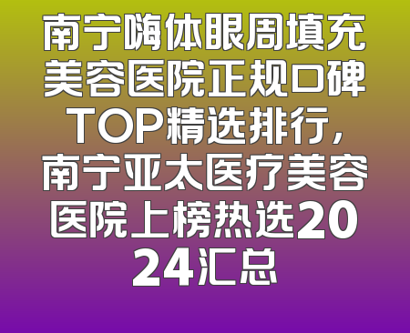 南宁嗨体眼周填充美容医院正规口碑TOP精选排行，南宁亚太医疗美容医院上榜热选2024汇总