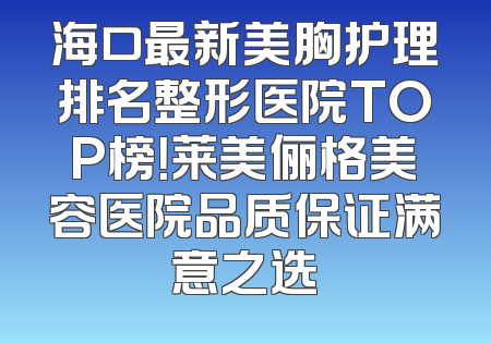 海口最新美胸护理排名整形医院TOP榜！莱美俪格美容医院品质保证满意之选