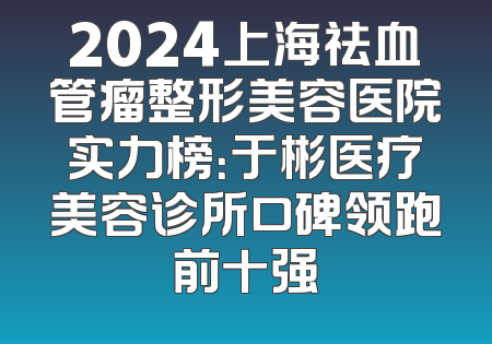 2024上海祛血管瘤整形美容医院实力榜：于彬医疗美容诊所口碑领跑前十强