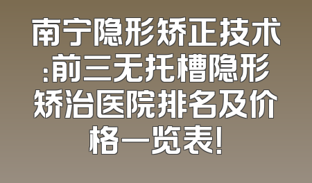 南宁隐形矫正技术：前三无托槽隐形矫治医院排名及价格一览表！