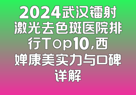 2024武汉镭射激光去色斑医院排行Top10，西婵康美实力与口碑详解