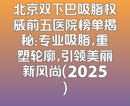 北京双下巴吸脂权威前五医院榜单揭秘：专业吸脂，重塑轮廓，引领美丽新风尚（2025）