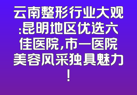 云南整形行业大观：昆明地区优选六佳医院，市一医院美容风采独具魅力！
