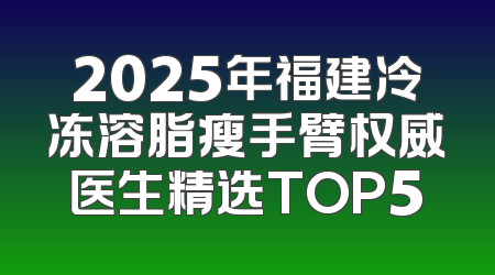 2025年福建冷冻溶脂瘦手臂权威医生精选TOP5