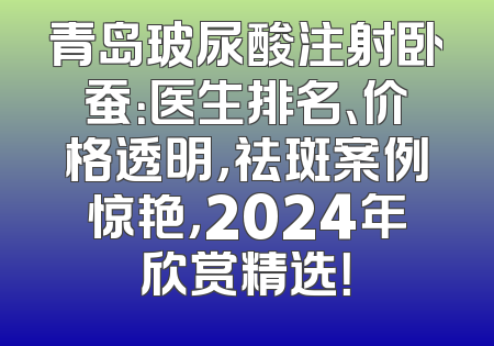 青岛玻尿酸注射卧蚕：医生排名、价格透明，祛斑案例惊艳，2024年欣赏精选！