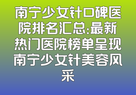 南宁少女针口碑医院排名汇总：最新热门医院榜单呈现南宁少女针美容风采