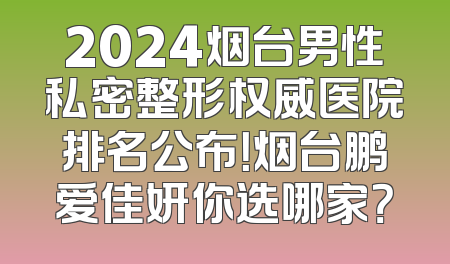 2024烟台男性私密整形权威医院排名公布！烟台鹏爱佳妍你选哪家？