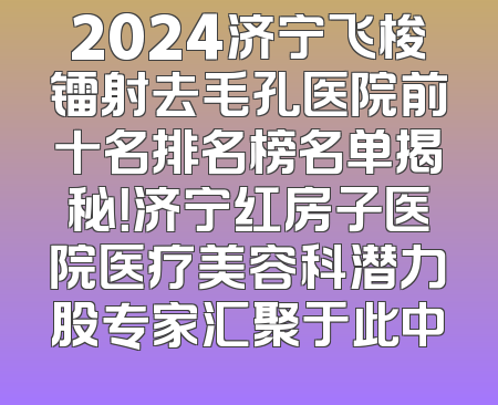 2024济宁飞梭镭射去毛孔医院前十名排名榜名单揭秘！济宁红房子医院医疗美容科潜力股专家汇聚于此中