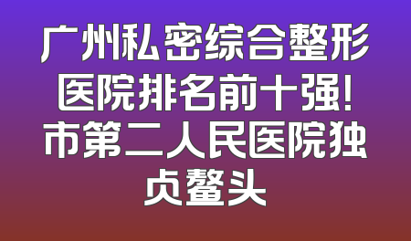 广州私密综合整形医院排名前十强！市第二人民医院独占鳌头