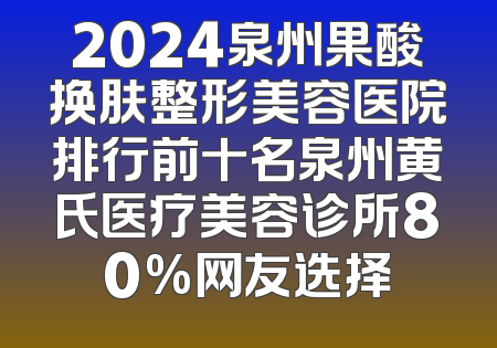 2024泉州果酸换肤整形美容医院排行前十名泉州黄氏医疗美容诊所80%网友选择