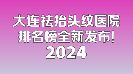 大连祛抬头纹医院排名榜全新发布！2024