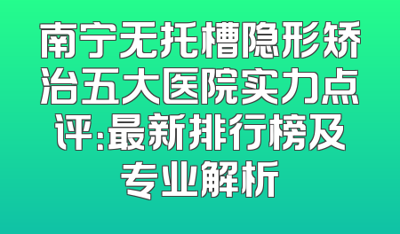 南宁无托槽隐形矫治五大医院实力点评：最新排行榜及专业解析