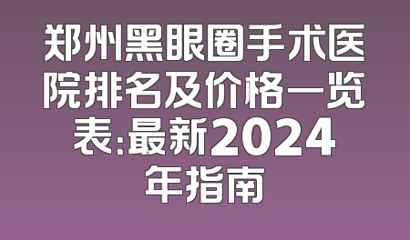 郑州黑眼圈手术医院排名及价格一览表：最新2024年指南