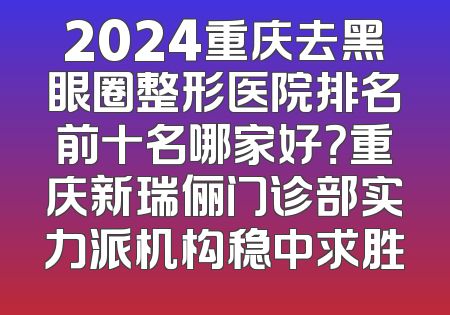 2024重庆去黑眼圈整形医院排名前十名哪家好？重庆新瑞俪门诊部实力派机构稳中求胜