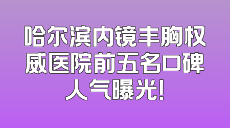 哈尔滨内镜丰胸权威医院前五名口碑人气曝光！