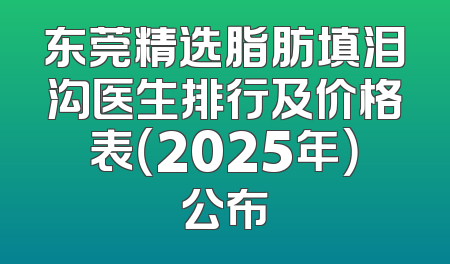 东莞精选脂肪填泪沟医生排行及价格表（2025年）公布