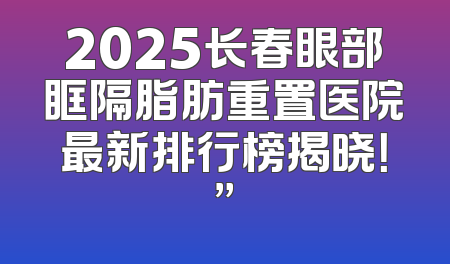 2025长春眼部眶隔脂肪重置医院最新排行榜揭晓！”