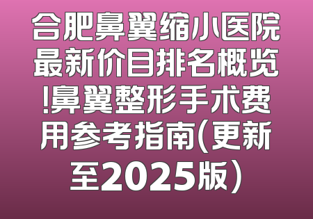 合肥鼻翼缩小医院最新价目排名概览！鼻翼整形手术费用参考指南（更新至2025版）