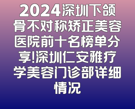 2024深圳下颌骨不对称矫正美容医院前十名榜单分享！深圳仁安雅疗学美容门诊部详细情况