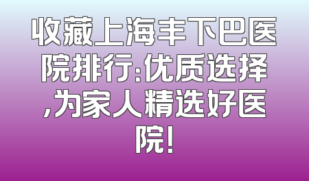 收藏上海丰下巴医院排行：优质选择，为家人精选好医院！