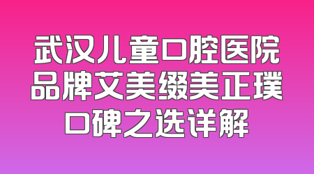 武汉儿童口腔医院品牌艾美缀美正璞口碑之选详解