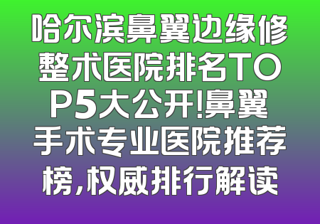 哈尔滨鼻翼边缘修整术医院排名TOP5大公开！鼻翼手术专业医院推荐榜，权威排行解读