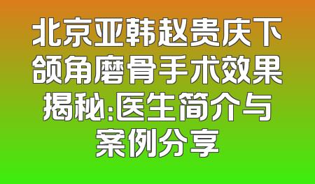 北京亚韩赵贵庆下颌角磨骨手术效果揭秘：医生简介与案例分享