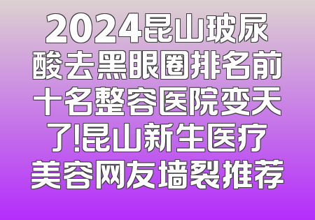 2024昆山玻尿酸去黑眼圈排名前十名整容医院变天了！昆山新生医疗美容网友墙裂推荐