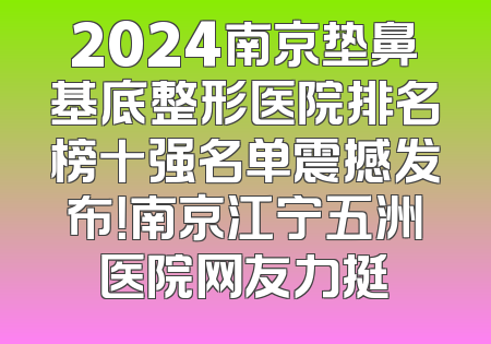 2024南京垫鼻基底整形医院排名榜十强名单震撼发布！南京江宁五洲医院网友力挺