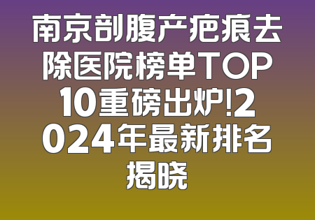 南京剖腹产疤痕去除医院榜单TOP10重磅出炉！2024年最新排名揭晓